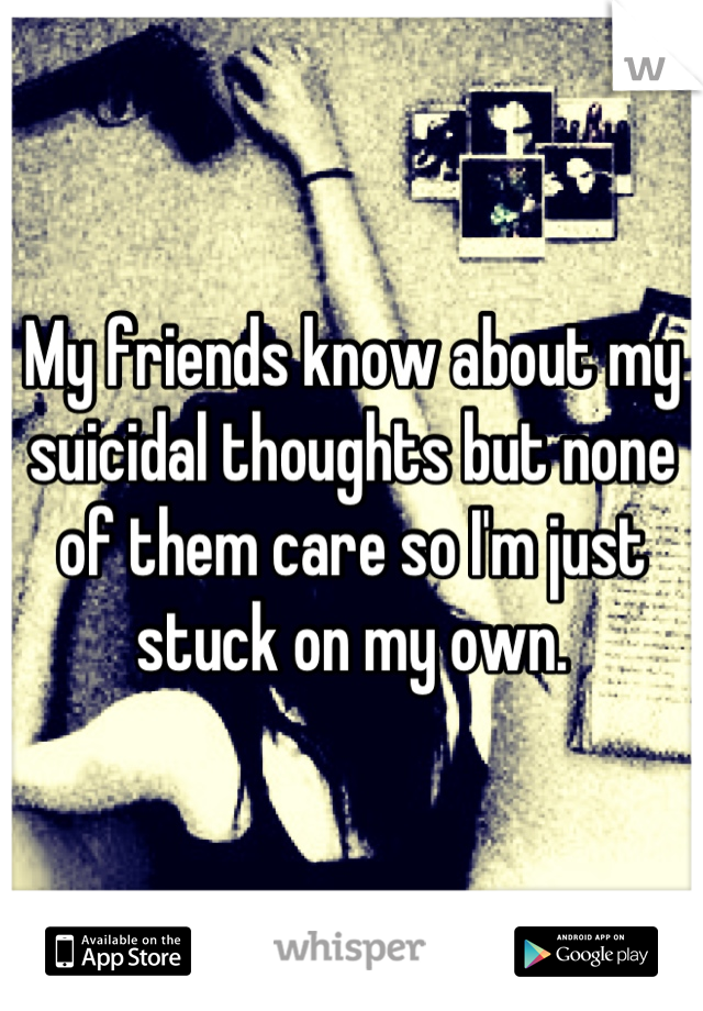 My friends know about my suicidal thoughts but none of them care so I'm just stuck on my own.