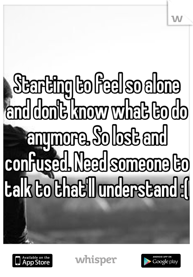 Starting to feel so alone and don't know what to do anymore. So lost and confused. Need someone to talk to that'll understand :(