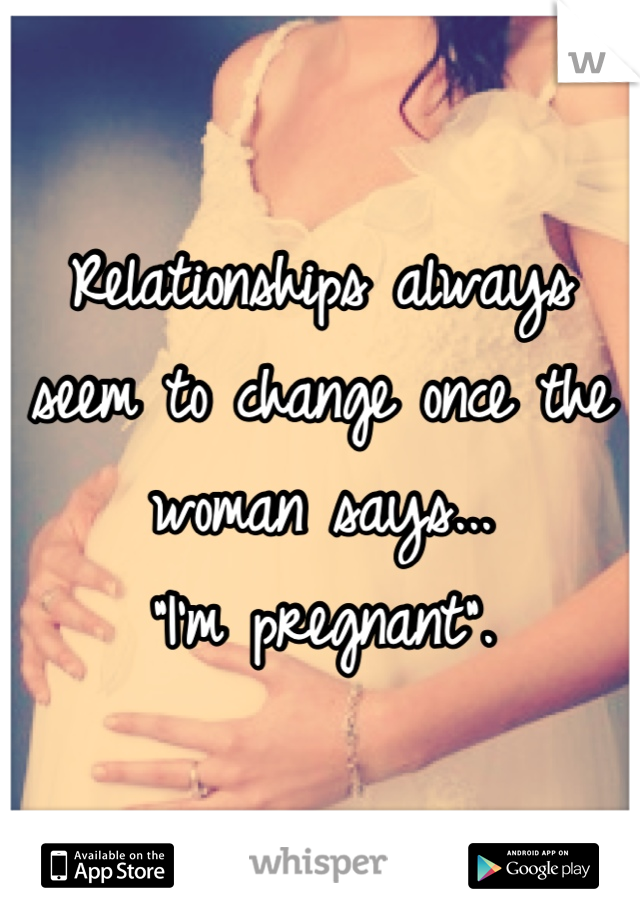 Relationships always seem to change once the woman says...
 "I'm pregnant". 