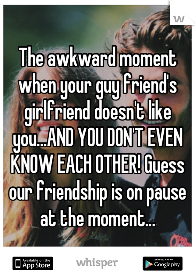 The awkward moment when your guy friend's girlfriend doesn't like you...AND YOU DON'T EVEN KNOW EACH OTHER! Guess our friendship is on pause at the moment...