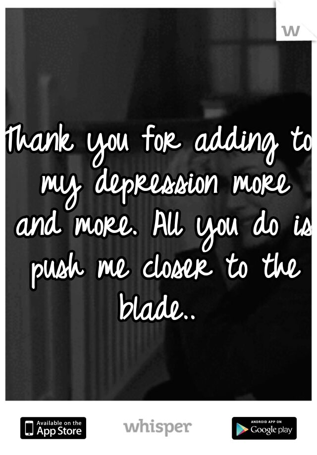 Thank you for adding to my depression more and more. All you do is push me closer to the blade.. 