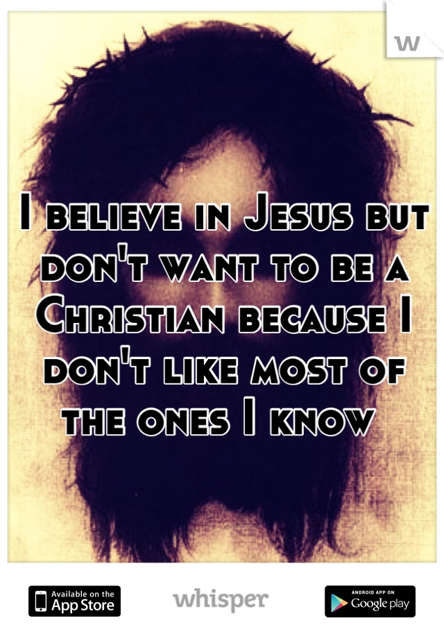 I believe in Jesus but don't want to be a Christian because I don't like most of the ones I know 