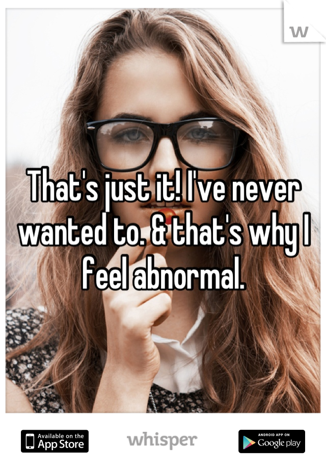 That's just it! I've never wanted to. & that's why I feel abnormal.
