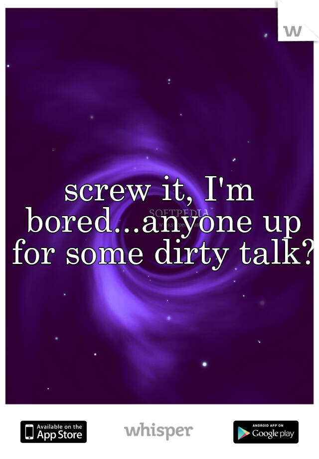 screw it, I'm bored...anyone up for some dirty talk?