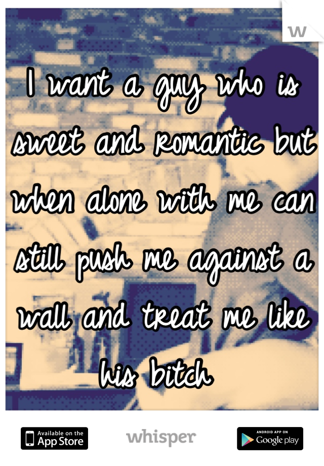 I want a guy who is sweet and romantic but when alone with me can still push me against a wall and treat me like his bitch 