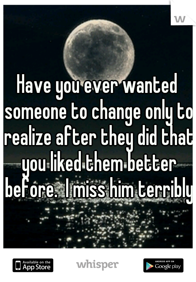 Have you ever wanted someone to change only to realize after they did that you liked them better before.  I miss him terribly.