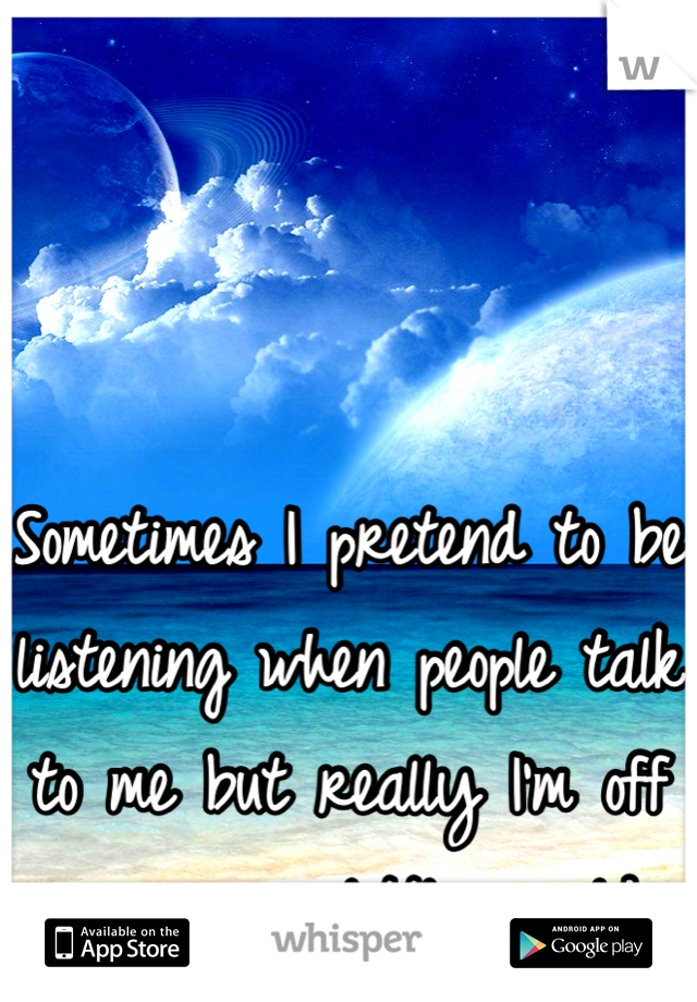 Sometimes I pretend to be listening when people talk to me but really I'm off in my own little world 