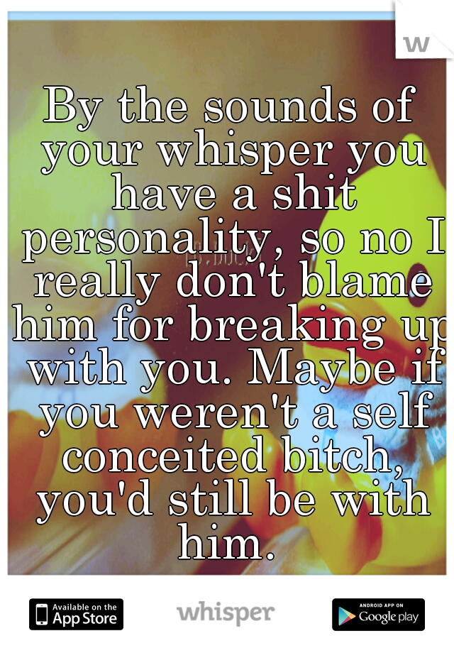 By the sounds of your whisper you have a shit personality, so no I really don't blame him for breaking up with you. Maybe if you weren't a self conceited bitch, you'd still be with him. 