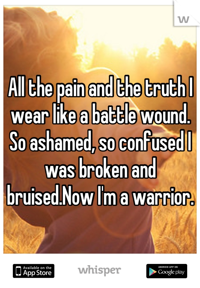 All the pain and the truth I wear like a battle wound. So ashamed, so confused I was broken and bruised.Now I'm a warrior.
