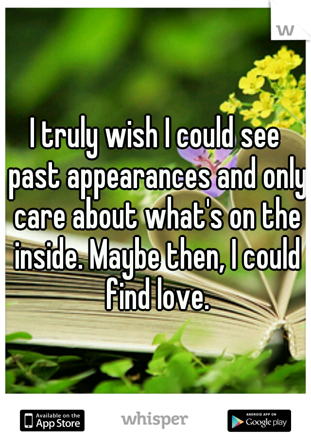 I truly wish I could see past appearances and only care about what's on the inside. Maybe then, I could find love.