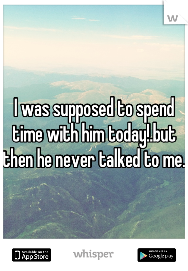 I was supposed to spend time with him today!.but then he never talked to me.