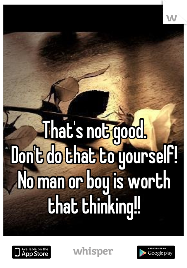 That's not good.
Don't do that to yourself!
No man or boy is worth that thinking!!