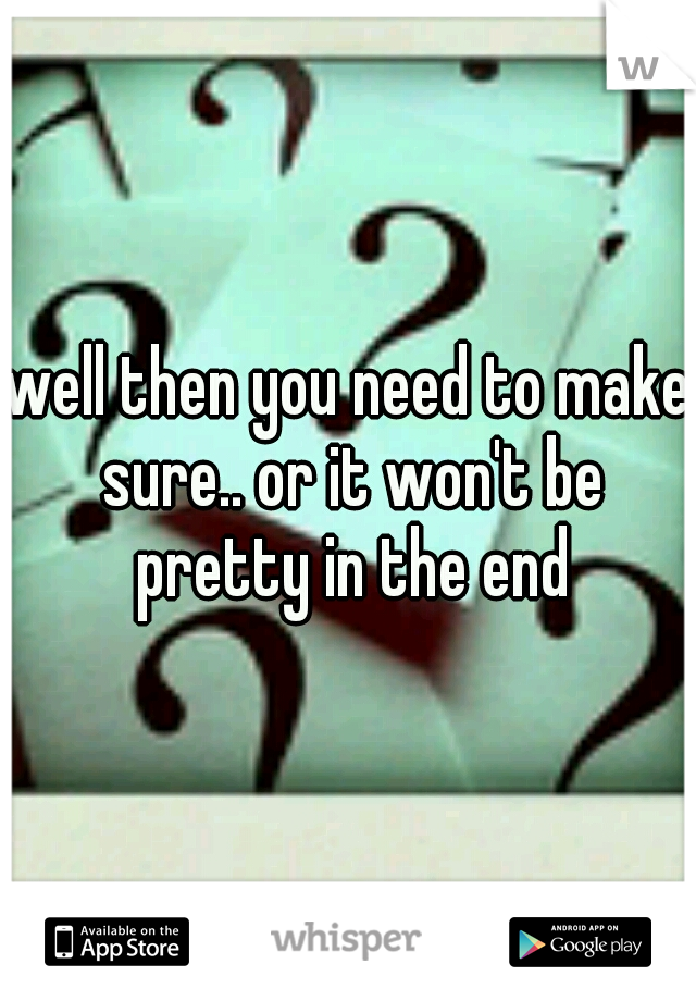 well then you need to make sure.. or it won't be pretty in the end