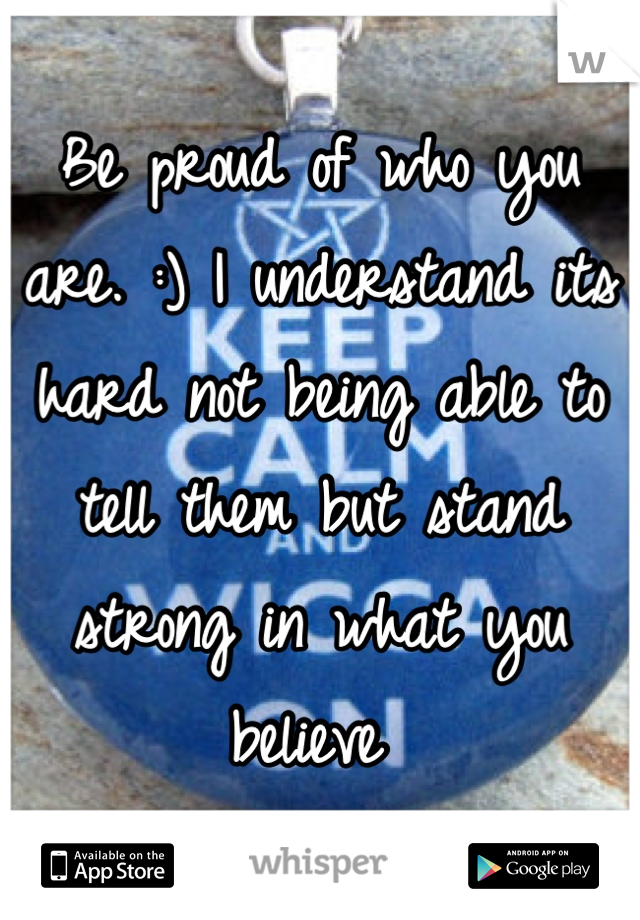 Be proud of who you are. :) I understand its hard not being able to tell them but stand strong in what you believe 