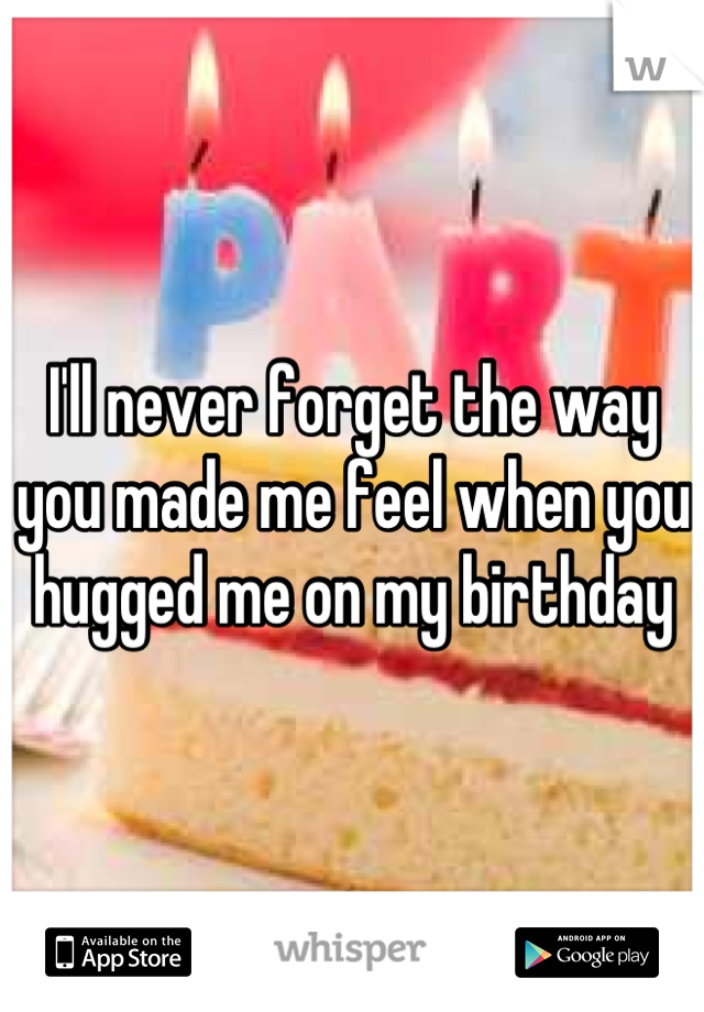 I'll never forget the way you made me feel when you hugged me on my birthday