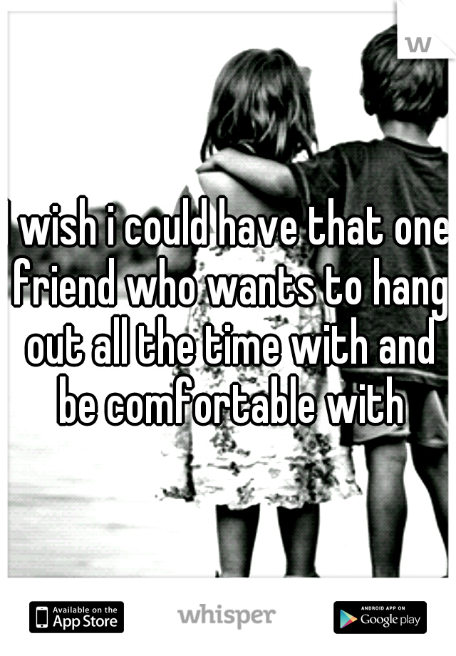 I wish i could have that one friend who wants to hang out all the time with and be comfortable with