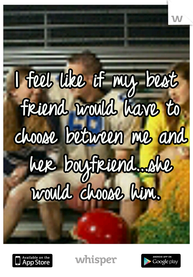 I feel like if my best friend would have to choose between me and her boyfriend...she would choose him. 