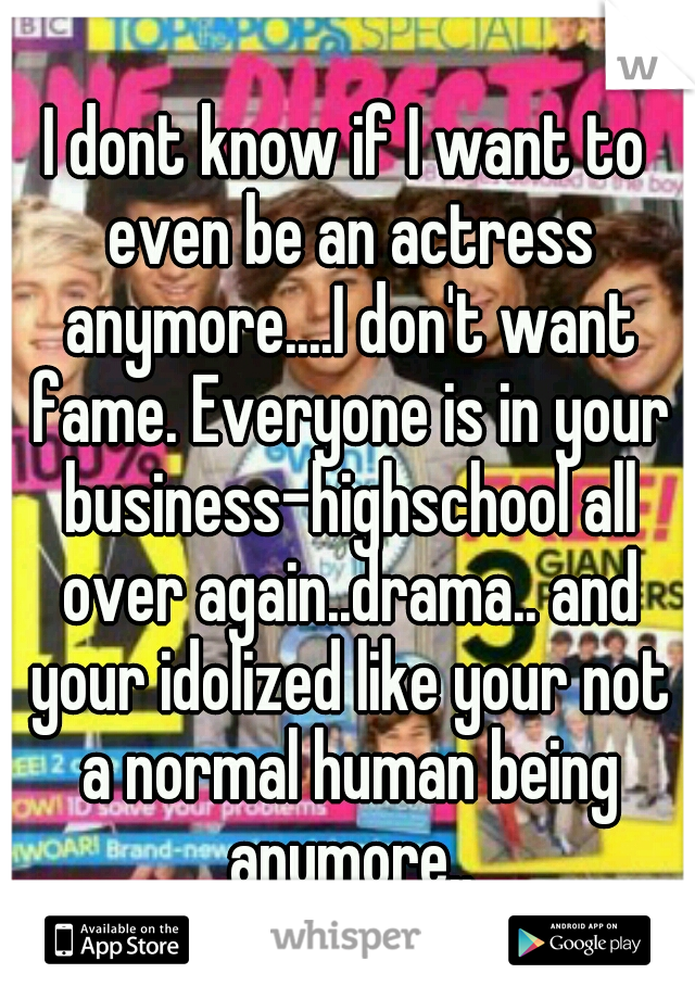 I dont know if I want to even be an actress anymore....I don't want fame. Everyone is in your business-highschool all over again..drama.. and your idolized like your not a normal human being anymore..