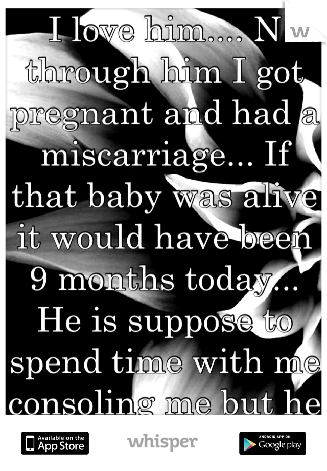 I love him.... N through him I got pregnant and had a miscarriage... If that baby was alive it would have been 9 months today... He is suppose to spend time with me consoling me but he is busy :( 