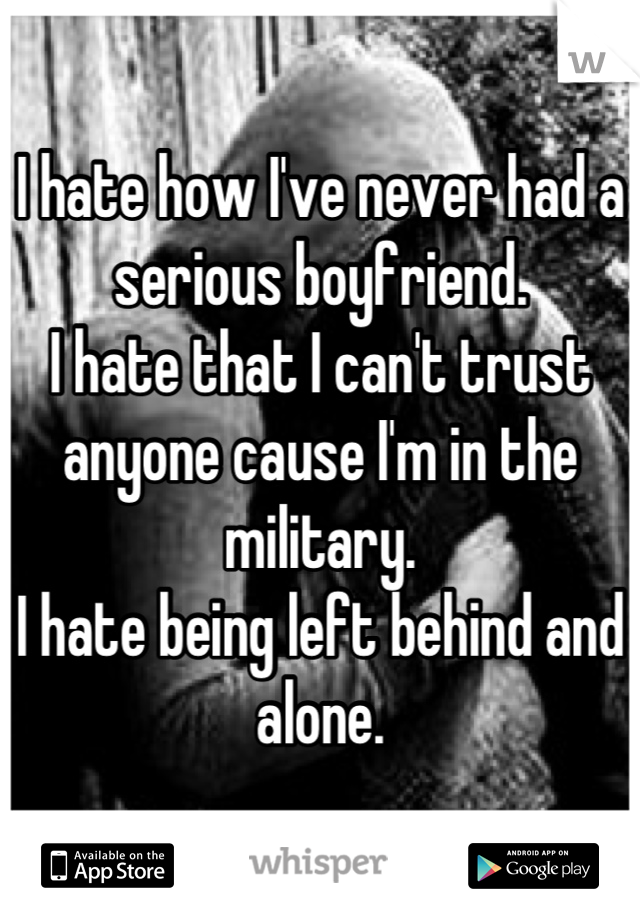 I hate how I've never had a serious boyfriend.
I hate that I can't trust anyone cause I'm in the military.
I hate being left behind and alone.