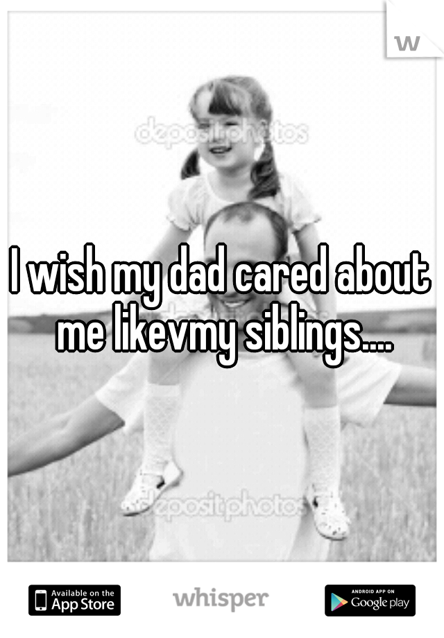 I wish my dad cared about me likevmy siblings....