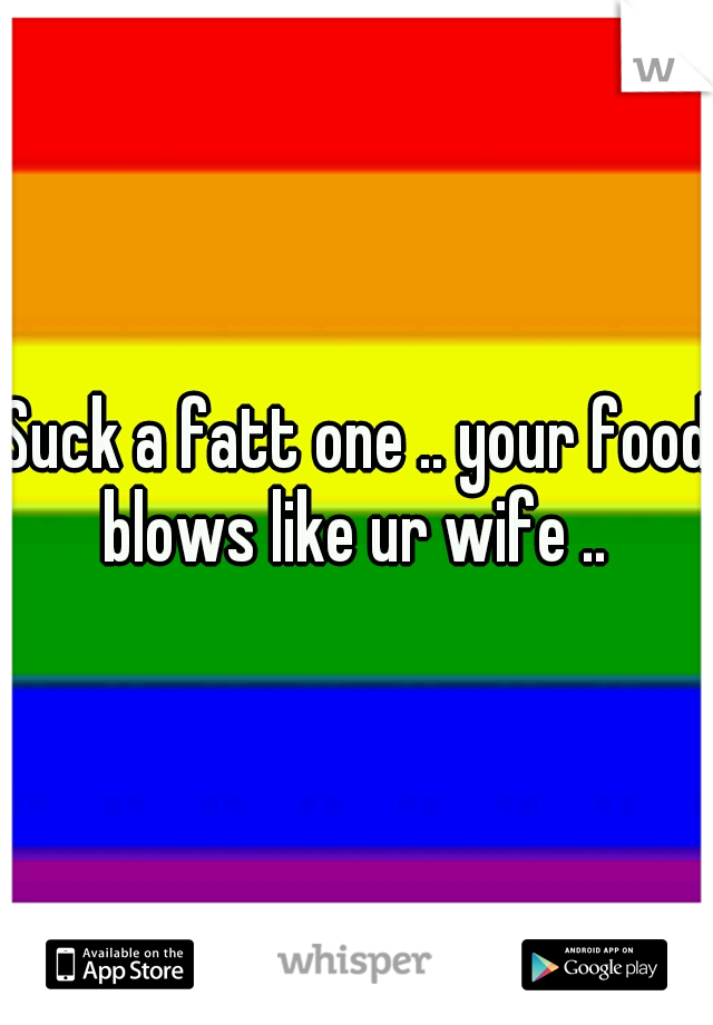 Suck a fatt one .. your food blows like ur wife .. 