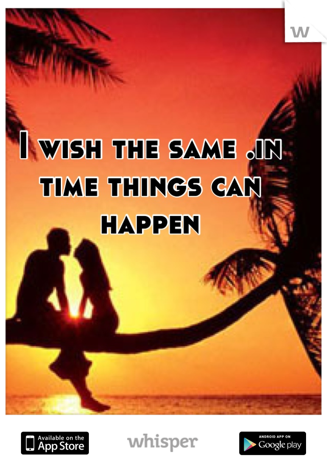 I wish the same .in time things can happen