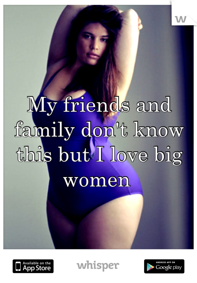 My friends and family don't know this but I love big women 