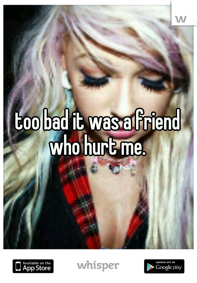 too bad it was a friend who hurt me. 