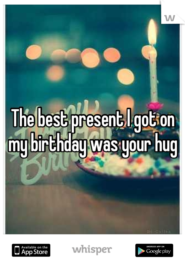The best present I got on my birthday was your hug