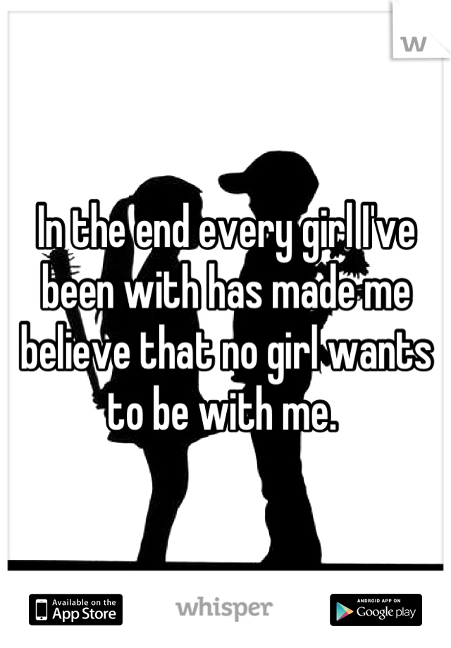 In the end every girl I've been with has made me believe that no girl wants to be with me. 