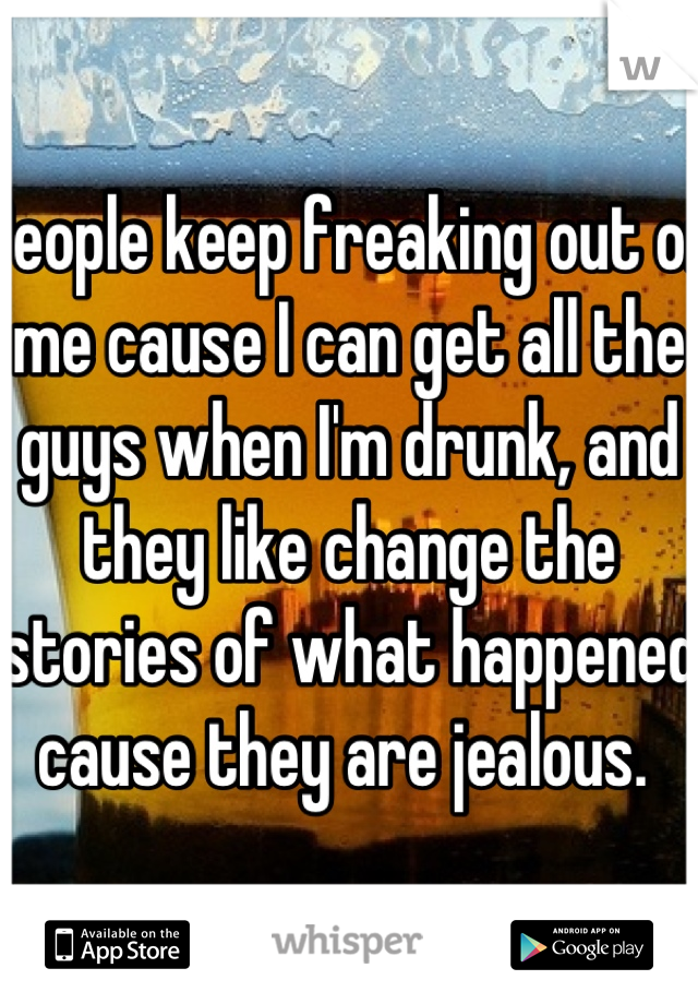 People keep freaking out on me cause I can get all the guys when I'm drunk, and they like change the stories of what happened cause they are jealous. 