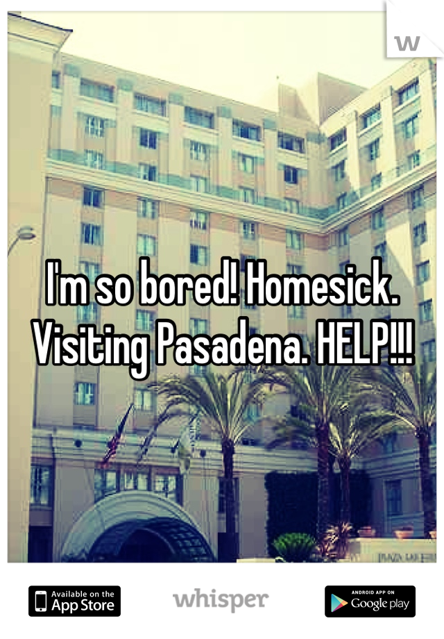 I'm so bored! Homesick. Visiting Pasadena. HELP!!!