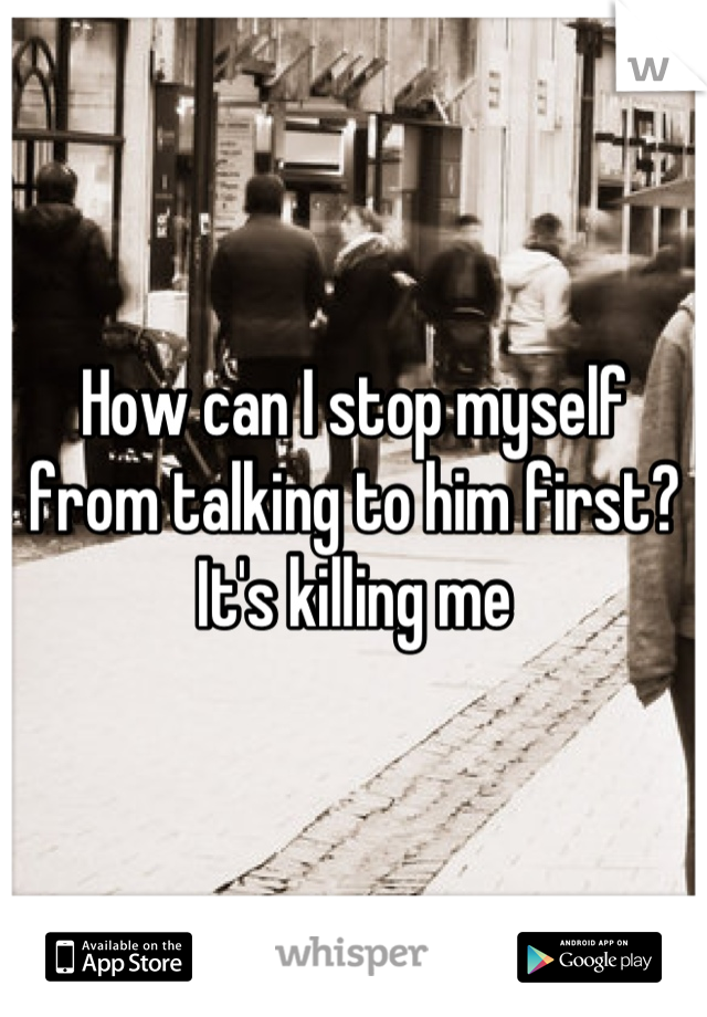 How can I stop myself from talking to him first? It's killing me