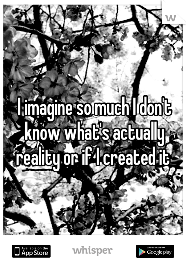 I imagine so much I don't know what's actually reality or if I created it 