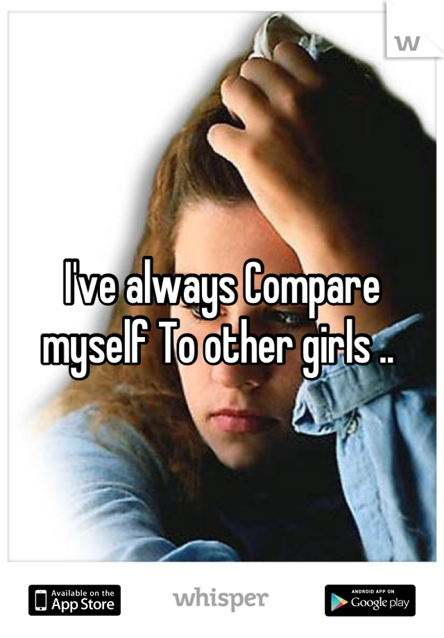 I've always Compare myself To other girls .. 