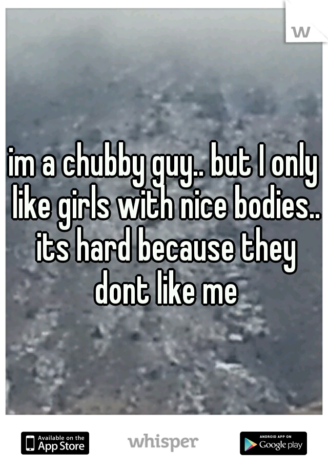 im a chubby guy.. but I only like girls with nice bodies.. its hard because they dont like me
