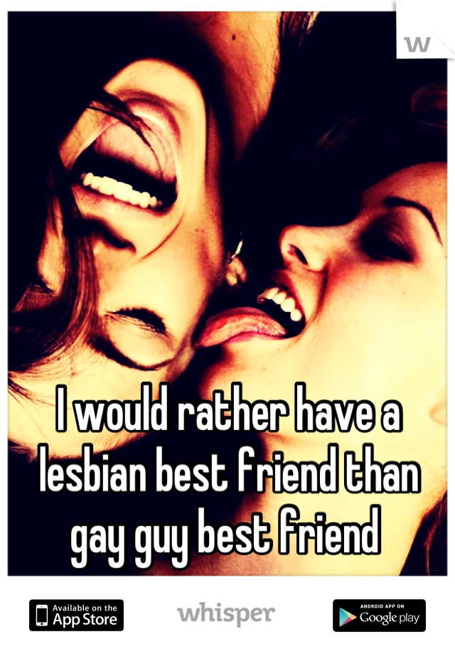 I would rather have a lesbian best friend than gay guy best friend 