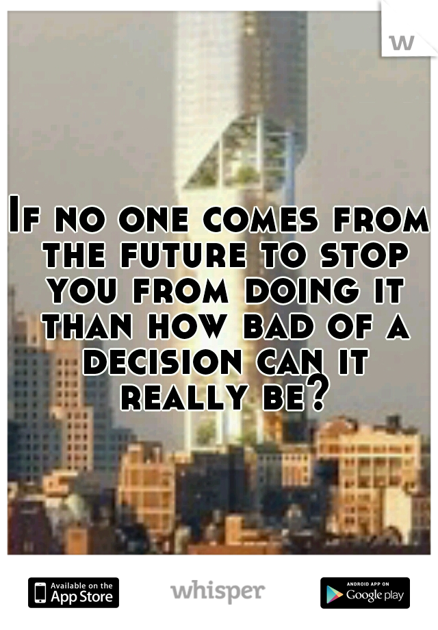 If no one comes from the future to stop you from doing it than how bad of a decision can it really be?