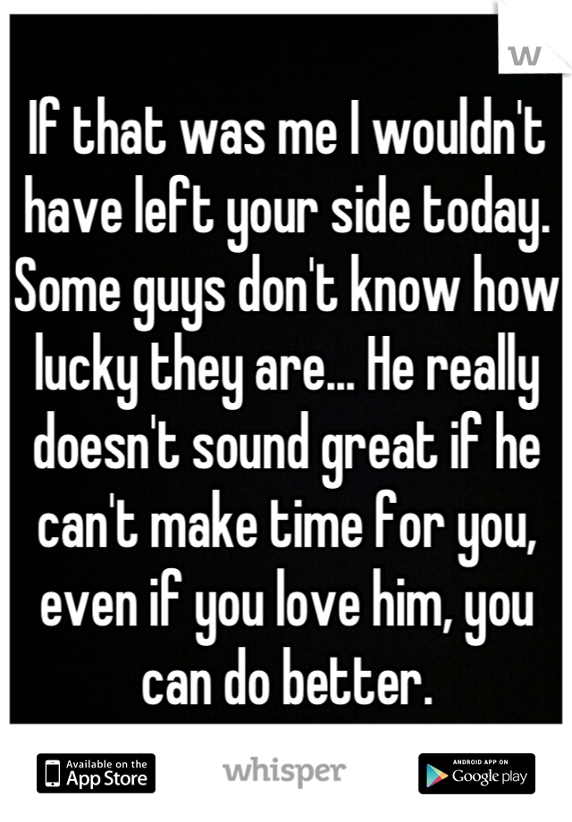 If that was me I wouldn't have left your side today. Some guys don't know how lucky they are... He really doesn't sound great if he can't make time for you, even if you love him, you can do better.