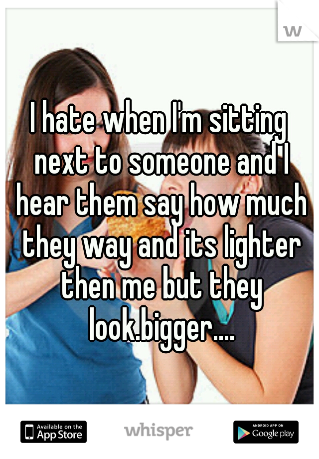I hate when I'm sitting next to someone and I hear them say how much they way and its lighter then me but they look.bigger....