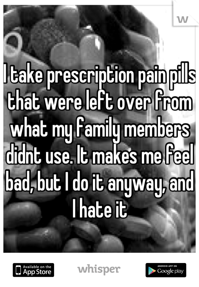I take prescription pain pills that were left over from what my family members didnt use. It makes me feel bad, but I do it anyway, and I hate it