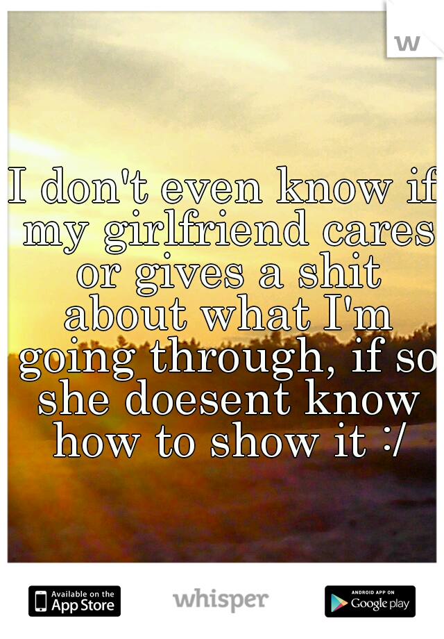 I don't even know if my girlfriend cares or gives a shit about what I'm going through, if so she doesent know how to show it :/