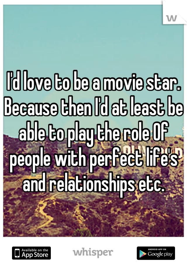 I'd love to be a movie star. Because then I'd at least be able to play the role Of people with perfect life's and relationships etc.