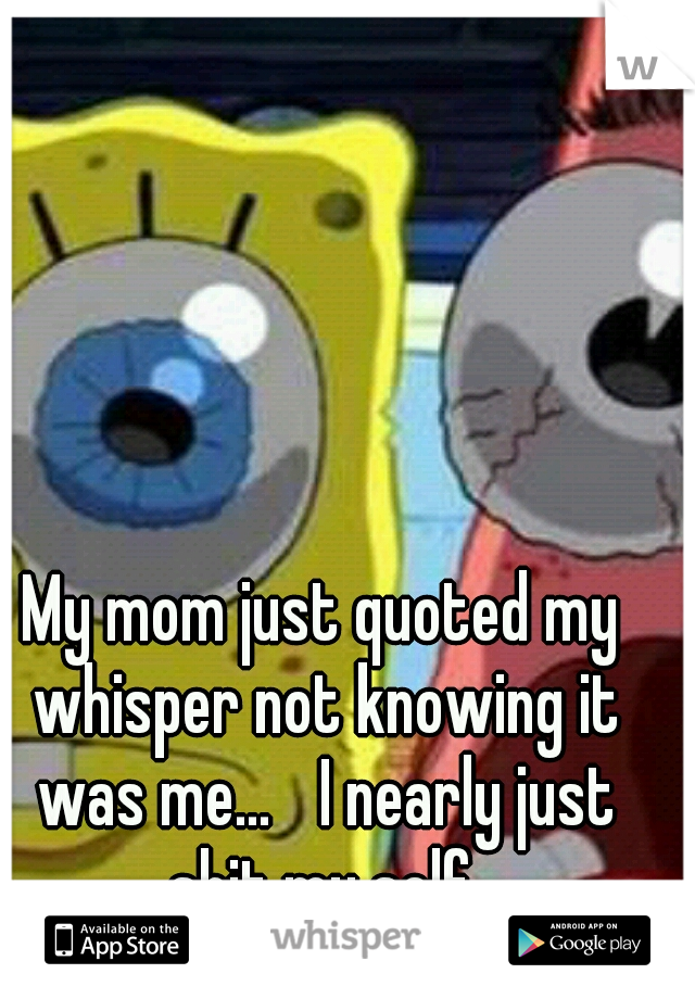 My mom just quoted my whisper not knowing it was me...
 I nearly just shit my self.