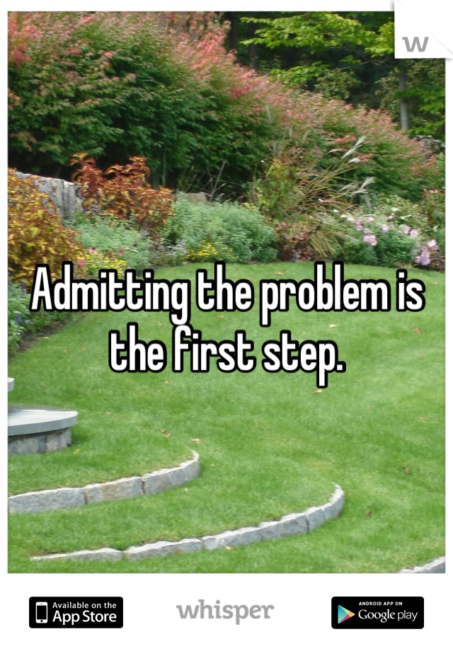 Admitting the problem is the first step.
