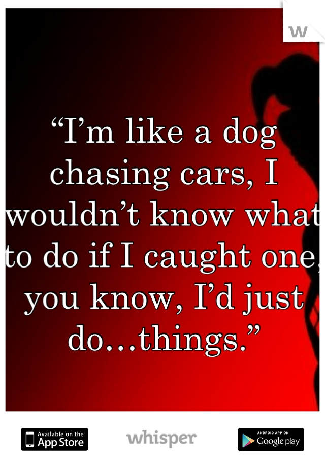 “I’m like a dog chasing cars, I wouldn’t know what to do if I caught one, you know, I’d just do…things.”

