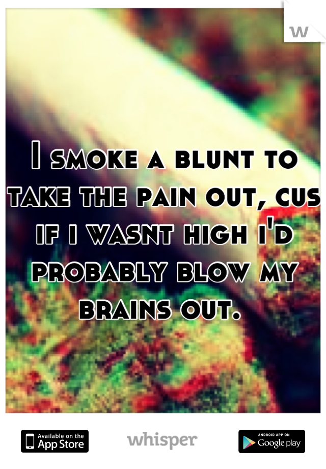 I smoke a blunt to take the pain out, cus if i wasnt high i'd probably blow my brains out. 