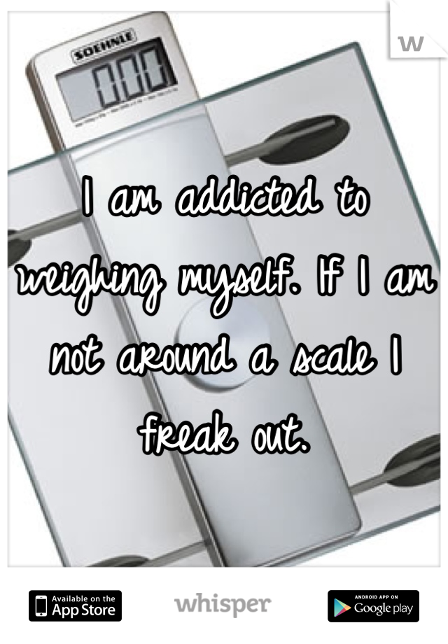I am addicted to weighing myself. If I am not around a scale I freak out.