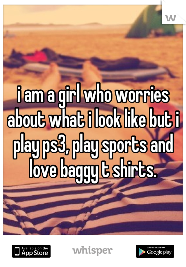 i am a girl who worries about what i look like but i play ps3, play sports and love baggy t shirts.
